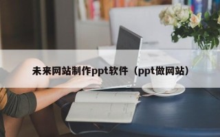 孝昌未来网站制作ppt软件（ppt做网站）