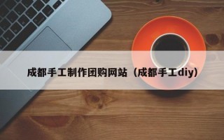孝昌成都手工制作团购网站（成都手工diy）