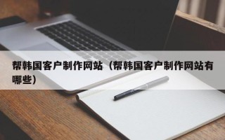 孝昌帮韩国客户制作网站（帮韩国客户制作网站有哪些）
